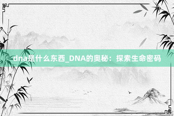 dna是什么东西_DNA的奥秘：探索生命密码